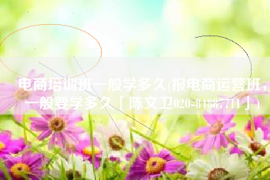 电商培训班一般学多久(报电商运营班，一般要学多久「陈文卫020-84887711」)
