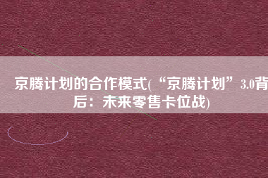 京腾计划的合作模式(“京腾计划”3.0背后：未来零售卡位战)