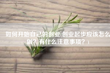 如何开始自己的创业(创业起步应该怎么做？有什么注意事项？)