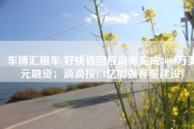 车博汇租车(好快省回应尚未完成3000万美元融资；滴滴投1.4亿加强客服建设)