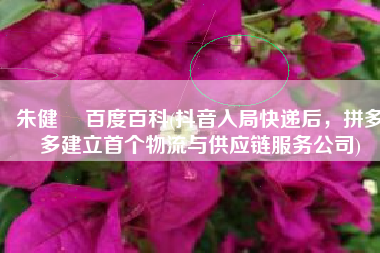 朱健翀 百度百科(抖音入局快递后，拼多多建立首个物流与供应链服务公司)