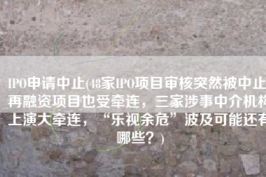 IPO申请中止(48家IPO项目审核突然被中止！再融资项目也受牵连，三家涉事中介机构上演大牵连，“乐视余危”波及可能还有哪些？)