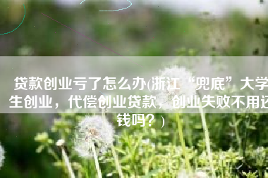 贷款创业亏了怎么办(浙江“兜底”大学生创业，代偿创业贷款，创业失败不用还钱吗？)