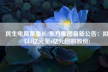 民生电商董事长(东方集团最新公告：拟以4亿元至6亿元回购股份)