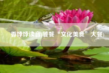 香饽饽读音(饕餮“文化美食”大餐)
