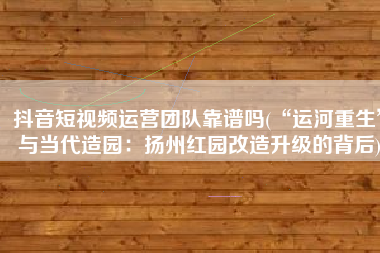抖音短视频运营团队靠谱吗(“运河重生”与当代造园：扬州红园改造升级的背后)