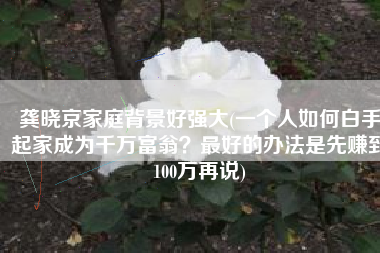 龚晓京家庭背景好强大(一个人如何白手起家成为千万富翁？最好的办法是先赚到100万再说)