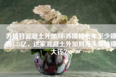 苏博特混凝土外加剂(苏博特去年至少赚到3.35亿，这家混凝土外加剂龙头靠啥赚大钱？)