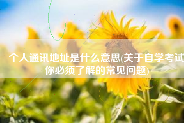 个人通讯地址是什么意思(关于自学考试你必须了解的常见问题)