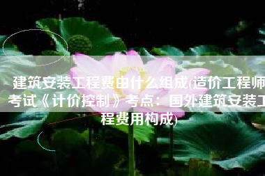 建筑安装工程费由什么组成(造价工程师考试《计价控制》考点：国外建筑安装工程费用构成)