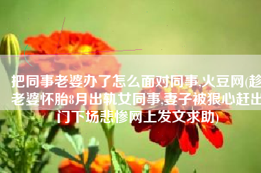 把同事老婆办了怎么面对同事,火豆网(趁老婆怀胎8月出轨女同事,妻子被狠心赶出门下场悲惨网上发文求助)