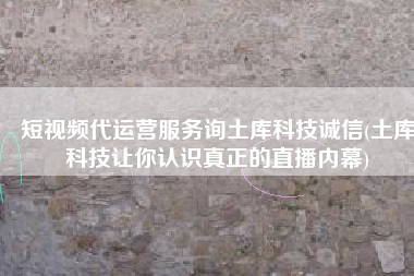 短视频代运营服务询土库科技诚信(土库科技让你认识真正的直播内幕)