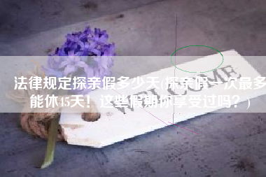 法律规定探亲假多少天(探亲假一次最多能休45天！这些假期你享受过吗？)