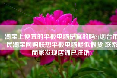 淘宝上便宜的平板电脑是真的吗?(烟台市民淘宝网购联想平板电脑疑似假货 联系商家发现店铺已注销)
