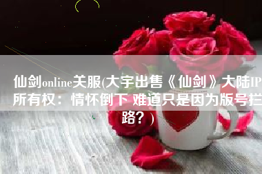 仙剑online关服(大宇出售《仙剑》大陆IP所有权：情怀倒下 难道只是因为版号拦路？)