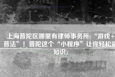 上海普陀区哪里有律师事务所(“游戏+普法”！普陀这个“小程序”让你轻松涨知识)
