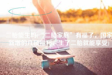 二胎能生吗(“二胎家庭”有福了，国家新增的几项福利，生了二胎就能享受)