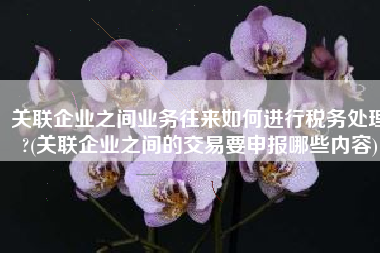 关联企业之间业务往来如何进行税务处理?(关联企业之间的交易要申报哪些内容)