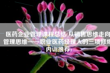 医药企业管理课程总结(从销售思维走向管理思维——职业医药经理人的三项修炼 内训推荐)
