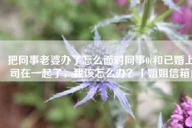 把同事老婆办了怎么面对同事0(和已婚上司在一起了，我该怎么办？丨姐姐信箱)