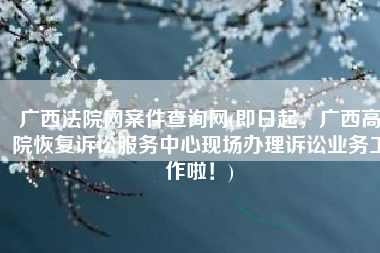广西法院网案件查询网(即日起，广西高院恢复诉讼服务中心现场办理诉讼业务工作啦！)