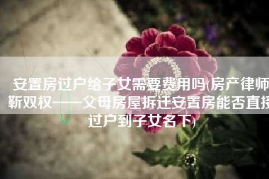 安置房过户给子女需要费用吗(房产律师靳双权——父母房屋拆迁安置房能否直接过户到子女名下)