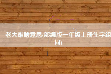 老大难啥意思(部编版一年级上册生字组词)