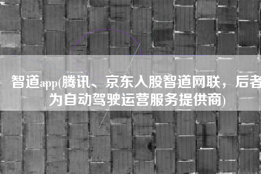 智道app(腾讯、京东入股智道网联，后者为自动驾驶运营服务提供商)