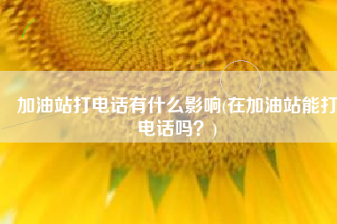 加油站打电话有什么影响(在加油站能打电话吗？)