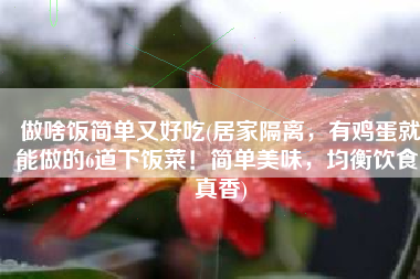 做啥饭简单又好吃(居家隔离，有鸡蛋就能做的6道下饭菜！简单美味，均衡饮食，真香)