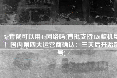 3g套餐可以用4g网络吗(首批支持126款机型！国内第四大运营商确认：三天后开始放号)
