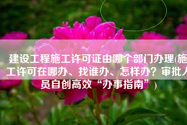 建设工程施工许可证由哪个部门办理(施工许可在哪办、找谁办、怎样办？审批人员自创高效“办事指南”)