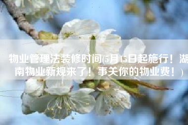 物业管理法装修时间(5月15日起施行！湖南物业新规来了！事关你的物业费！)