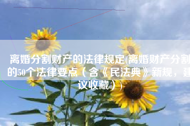 离婚分割财产的法律规定(离婚财产分割的50个法律要点（含《民法典》新规，建议收藏）)