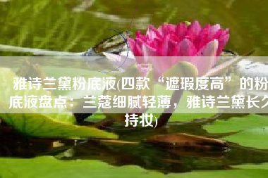 雅诗兰黛粉底液(四款“遮瑕度高”的粉底液盘点：兰蔻细腻轻薄，雅诗兰黛长久持妆)