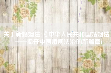 关于新婚姻法(《中华人民共和国婚姻法》——揭开中国婚姻法治的新篇章)