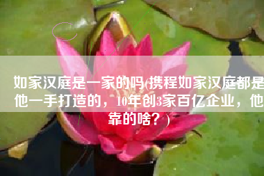 如家汉庭是一家的吗(携程如家汉庭都是他一手打造的，10年创3家百亿企业，他靠的啥？)