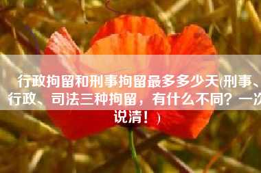 行政拘留和刑事拘留最多多少天(刑事、行政、司法三种拘留，有什么不同？一次说清！)