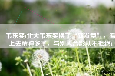 韦东奕(北大韦东奕换了“新发型”，看上去精神多了，与别人合影从不拒绝)