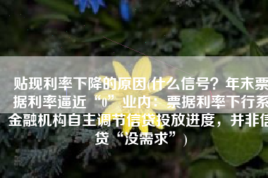 贴现利率下降的原因(什么信号？年末票据利率逼近“0”业内：票据利率下行系金融机构自主调节信贷投放进度，并非信贷“没需求”)