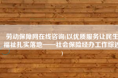 劳动保障网在线咨询(以优质服务让民生福祉扎实落地——社会保险经办工作综述)