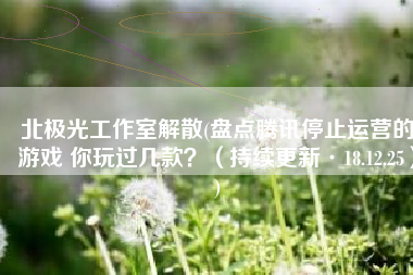 北极光工作室解散(盘点腾讯停止运营的游戏 你玩过几款？（持续更新·18.12.25）)