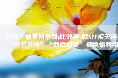 比邻下载官网最新(比邻等9款APP被关停！“匿名注册”“阅后即焚”被色情利用)
