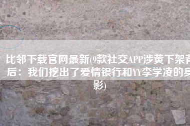比邻下载官网最新(9款社交APP涉黄下架背后：我们挖出了爱情银行和YY李学凌的身影)