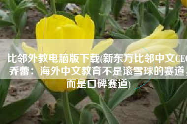 比邻外教电脑版下载(新东方比邻中文CEO乔蕾：海外中文教育不是滚雪球的赛道，而是口碑赛道)