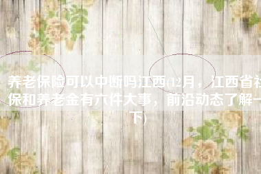 养老保险可以中断吗江西(12月，江西省社保和养老金有六件大事，前沿动态了解一下)