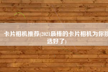 卡片相机推荐(2021最棒的卡片相机为你挑选好了)
