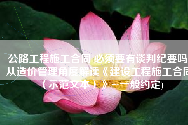 公路工程施工合同 必须要有谈判纪要吗(从造价管理角度解读《建设工程施工合同（示范文本）》~一般约定)