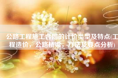 公路工程施工合同的计价类型及特点(工程造价，公路桥梁，方法及要点分析)