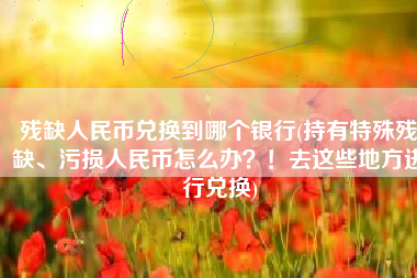 残缺人民币兑换到哪个银行(持有特殊残缺、污损人民币怎么办？！去这些地方进行兑换)